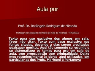 Aula por
Prof. Dr. Rosângelo Rodrigues de Miranda
Professor da Faculdade de Direito do Vale do Rio Doce – FADIVALE
Texto para uso exclusivo dos alunos em sala,
favor não citar. Texto com base exclusiva nas
fontes citadas, devendo a elas serem creditadas
quaisquer méritos. Aqui tão somente se resumiu e
se sistematizou os temas para uso em sala de
aula, sem preocupação com originalidade. Deixo
meu reconhecimento às obras aqui utilizadas, em
particular as dos Profs. Marinoni e Portanova
 