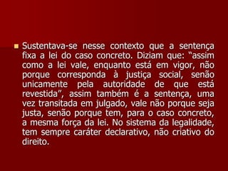  Sustentava-se nesse contexto que a sentença
fixa a lei do caso concreto. Diziam que: “assim
como a lei vale, enquanto está em vigor, não
porque corresponda à justiça social, senão
unicamente pela autoridade de que está
revestida”, assim também é a sentença, uma
vez transitada em julgado, vale não porque seja
justa, senão porque tem, para o caso concreto,
a mesma força da lei. No sistema da legalidade,
tem sempre caráter declarativo, não criativo do
direito.
 