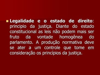  Legalidade e o estado de direito:
principio da justiça. Diante do estado
constitucional as leis não podem mais ser
fruto da vontade homogênea do
parlamento. A produção normativa deve
se ater a um controle que tome em
consideração os princípios da justiça.
 