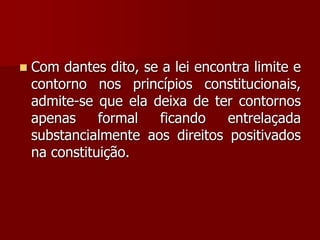  Com dantes dito, se a lei encontra limite e
contorno nos princípios constitucionais,
admite-se que ela deixa de ter contornos
apenas formal ficando entrelaçada
substancialmente aos direitos positivados
na constituição.
 