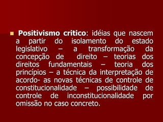  Positivismo critico: idéias que nascem
a partir do isolamento do estado
legislativo – a transformação da
concepção de direito – teorias dos
direitos fundamentais – teoria dos
princípios – a técnica da interpretação de
acordo- as novas técnicas de controle de
constitucionalidade – possibilidade de
controle de inconstitucionalidade por
omissão no caso concreto.
 