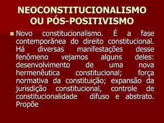 NEOCONSTITUCIONALISMO
OU PÓS-POSITIVISMO
 Novo constitucionalismo. É a fase
contemporânea do direito constitucional.
Há diversas manifestações desse
fenômeno vejamos alguns deles:
desenvolvimento de uma nova
hermenêutica constitucional; força
normativa da constituição; expansão da
jurisdição constitucional, controle de
constitucionalidade difuso e abstrato.
Propõe
 