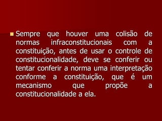  Sempre que houver uma colisão de
normas infraconstitucionais com a
constituição, antes de usar o controle de
constitucionalidade, deve se conferir ou
tentar conferir a norma uma interpretação
conforme a constituição, que é um
mecanismo que propõe a
constitucionalidade a ela.
 