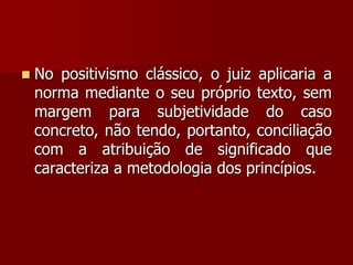  No positivismo clássico, o juiz aplicaria a
norma mediante o seu próprio texto, sem
margem para subjetividade do caso
concreto, não tendo, portanto, conciliação
com a atribuição de significado que
caracteriza a metodologia dos princípios.
 