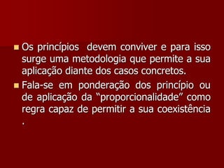  Os princípios devem conviver e para isso
surge uma metodologia que permite a sua
aplicação diante dos casos concretos.
 Fala-se em ponderação dos princípio ou
de aplicação da “proporcionalidade” como
regra capaz de permitir a sua coexistência
.
 