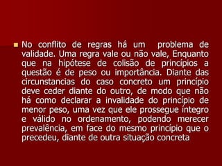  No conflito de regras há um problema de
validade. Uma regra vale ou não vale, Enquanto
que na hipótese de colisão de princípios a
questão é de peso ou importância. Diante das
circunstancias do caso concreto um princípio
deve ceder diante do outro, de modo que não
há como declarar a invalidade do princípio de
menor peso, uma vez que ele prossegue íntegro
e válido no ordenamento, podendo merecer
prevalência, em face do mesmo princípio que o
precedeu, diante de outra situação concreta
 