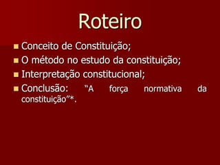 Roteiro
 Conceito de Constituição;
 O método no estudo da constituição;
 Interpretação constitucional;
 Conclusão: “A força normativa da
constituição”*.
 