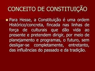 CONCEITO DE CONSTITUIÇÃO
 Para Hesse, a Constituição é uma ordem
Histórico/concreta, fincada nas linhas de
força de culturais que dão vida ao
presente e pretendem dirigir, por meio de
planejamento e programas, o futuro, sem
desligar-se completamente, entretanto,
das influências do passado e da tradição.
 