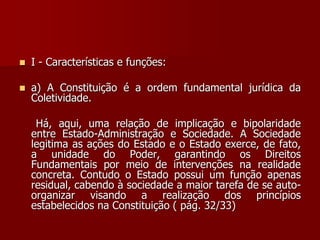  I - Características e funções:
 a) A Constituição é a ordem fundamental jurídica da
Coletividade.
Há, aqui, uma relação de implicação e bipolaridade
entre Estado-Administração e Sociedade. A Sociedade
legitima as ações do Estado e o Estado exerce, de fato,
a unidade do Poder, garantindo os Direitos
Fundamentais por meio de intervenções na realidade
concreta. Contudo o Estado possui um função apenas
residual, cabendo à sociedade a maior tarefa de se auto-
organizar visando a realização dos princípios
estabelecidos na Constituição ( pág. 32/33)
 