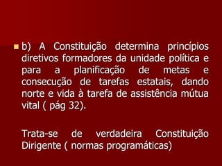  b) A Constituição determina princípios
diretivos formadores da unidade política e
para a planificação de metas e
consecução de tarefas estatais, dando
norte e vida à tarefa de assistência mútua
vital ( pág 32).
Trata-se de verdadeira Constituição
Dirigente ( normas programáticas)
 