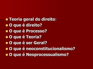  Teoria geral do direito:
 O que é direito?
 O que é Processo?
 O que é Teoria?
 O que é ser Geral?
 O que é neoconstitucionalismo?
 O que é Neoprocessualismo?
 