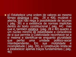  g) Estabelece uma ordem de valores ao mesmo
tempo dinâmica ( pág. 28 e 400, mutável e
aberta, que não nega a possibilidade de lacunas
( pág. 39) e a existência de normas implícitas
dentro do texto constitucional ( pág. 44) mas
que é, também estática (pág. 28 e 40) quanto a
um núcleo mínimo de estabilidade e consciência
de si que permite à Coletividade reconhecer-se a
si mesma e identificar-se enquanto pluralidade
que perfaz uma unidade político-social
interdependente. Em sua mobilidade e
incompletude ( pág. 39), a Constituição limita-se
a estabelecer apenas traços fundamentais ( pág.
46)
 