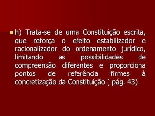  h) Trata-se de uma Constituição escrita,
que reforça o efeito estabilizador e
racionalizador do ordenamento jurídico,
limitando as possibilidades de
compreensão diferentes e proporciona
pontos de referência firmes à
concretização da Constituição ( pág. 43)
 