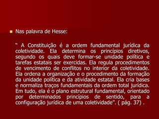  Nas palavra de Hesse:
“ A Constituição é a ordem fundamental jurídica da
coletividade. Ela determina os princípios diretivos,
segundo os quais deve formar-se unidade política e
tarefas estatais ser exercidas. Ela regula procedimentos
de vencimento de conflitos no interior da coletividade.
Ela ordena a organização e o procedimento da formação
da unidade política e da atividade estatal. Ela cria bases
e normaliza traços fundamentais da ordem total jurídica.
Em tudo, ela é o plano estrutural fundamental, orientado
por determinados princípios de sentido, para a
configuração jurídica de uma coletividade”. ( pág. 37) .
 