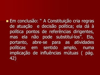  Em conclusão: “ A Constituição cria regras
de atuação e decisão política; ela dá à
política pontos de referências dirigentes,
mas ela não pode substituí-los”. Ela,
portanto, abre-se para as atividades
políticas em sentido amplo, numa
implicação de influências mútuas ( pág.
42)
 