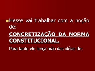 Hesse vai trabalhar com a noção
de:
CONCRETIZAÇÃO DA NORMA
CONSTITUCIONAL.
Para tanto ele lança mão das idéias de:
 
