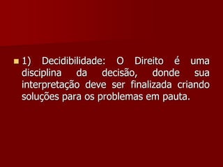  1) Decidibilidade: O Direito é uma
disciplina da decisão, donde sua
interpretação deve ser finalizada criando
soluções para os problemas em pauta.
 