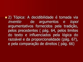  2) Tópica: A decidibilidade é tomada via
inventio de argumentos e topoi
argumentativos fornecidos pela tradição,
pelos precedentes ( pág. 64, pelos limites
do texto e influenciados pela lógica do
razoável e da proporcionalidade (pág. 67),
e pela comparação de direitos ( pág. 66)
 