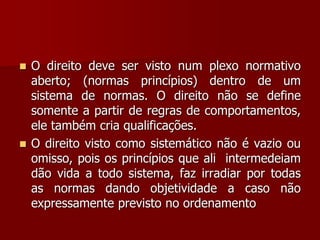  O direito deve ser visto num plexo normativo
aberto; (normas princípios) dentro de um
sistema de normas. O direito não se define
somente a partir de regras de comportamentos,
ele também cria qualificações.
 O direito visto como sistemático não é vazio ou
omisso, pois os princípios que ali intermedeiam
dão vida a todo sistema, faz irradiar por todas
as normas dando objetividade a caso não
expressamente previsto no ordenamento
 