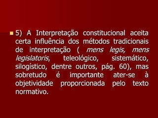  5) A Interpretação constitucional aceita
certa influência dos métodos tradicionais
de interpretação ( mens legis, mens
legislatoris, teleológico, sistemático,
silogístico, dentre outros, pág. 60), mas
sobretudo é importante ater-se à
objetividade proporcionada pelo texto
normativo.
 