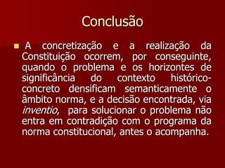 Conclusão
 A concretização e a realização da
Constituição ocorrem, por conseguinte,
quando o problema e os horizontes de
significância do contexto histórico-
concreto densificam semanticamente o
âmbito norma, e a decisão encontrada, via
inventio, para solucionar o problema não
entra em contradição com o programa da
norma constitucional, antes o acompanha.
 