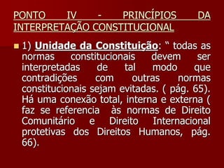 PONTO IV - PRINCÍPIOS DA
INTERPRETAÇÃO CONSTITUCIONAL
 1) Unidade da Constituição: “ todas as
normas constitucionais devem ser
interpretadas de tal modo que
contradições com outras normas
constitucionais sejam evitadas. ( pág. 65).
Há uma conexão total, interna e externa (
faz se referencia às normas de Direito
Comunitário e Direito Internacional
protetivas dos Direitos Humanos, pág.
66).
 
