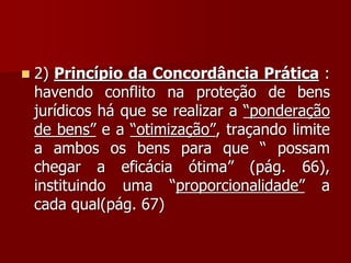  2) Princípio da Concordância Prática :
havendo conflito na proteção de bens
jurídicos há que se realizar a “ponderação
de bens” e a “otimização”, traçando limite
a ambos os bens para que “ possam
chegar a eficácia ótima” (pág. 66),
instituindo uma “proporcionalidade” a
cada qual(pág. 67)
 