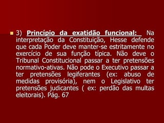  3) Princípio da exatidão funcional: Na
interpretação da Constituição, Hesse defende
que cada Poder deve manter-se estritamente no
exercício de sua função típica. Não deve o
Tribunal Constitucional passar a ter pretensões
normativo-ativas. Não pode o Executivo passar a
ter pretensões legiferantes (ex: abuso de
medidas provisória), nem o Legislativo ter
pretensões judicantes ( ex: perdão das multas
eleitorais). Pág. 67
 