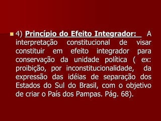  4) Princípio do Efeito Integrador: A
interpretação constitucional de visar
constituir em efeito integrador para
conservação da unidade política ( ex:
proibição, por inconstitucionalidade, da
expressão das idéias de separação dos
Estados do Sul do Brasil, com o objetivo
de criar o País dos Pampas. Pág. 68).
 