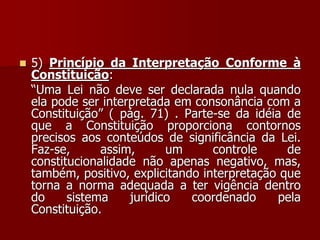  5) Princípio da Interpretação Conforme à
Constituição:
“Uma Lei não deve ser declarada nula quando
ela pode ser interpretada em consonância com a
Constituição” ( pág. 71) . Parte-se da idéia de
que a Constituição proporciona contornos
precisos aos conteúdos de significância da Lei.
Faz-se, assim, um controle de
constitucionalidade não apenas negativo, mas,
também, positivo, explicitando interpretação que
torna a norma adequada a ter vigência dentro
do sistema jurídico coordenado pela
Constituição.
 