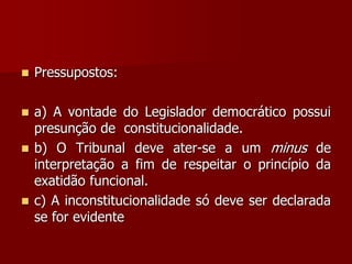  Pressupostos:
 a) A vontade do Legislador democrático possui
presunção de constitucionalidade.
 b) O Tribunal deve ater-se a um minus de
interpretação a fim de respeitar o princípio da
exatidão funcional.
 c) A inconstitucionalidade só deve ser declarada
se for evidente
 