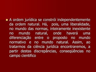  A ordem jurídica se constrói independentemente
da ordem natural. Há, pois, uma liberalidade,
no mundo das normas, inteiramente inexistente
no mundo natural, onde haverá uma
diferenciação entre o proposto no mundo
normativo e no mundo natural. Assim, ao
tratarmos da ciência jurídica encontraremos, a
partir destas discrepâncias, conseqüências no
campo cientifico
 