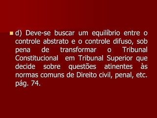  d) Deve-se buscar um equilíbrio entre o
controle abstrato e o controle difuso, sob
pena de transformar o Tribunal
Constitucional em Tribunal Superior que
decide sobre questões atinentes às
normas comuns de Direito civil, penal, etc.
pág. 74.
 