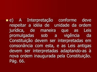  e) A Interpretação conforme deve
respeitar a idéia de unidade da ordem
jurídica, de maneira que as Leis
promulgadas sob a vigência da
Constituição devem ser interpretadas em
consonância com esta, e as Leis antigas
devem ser interpretadas adaptando-as à
nova ordem inaugurada pela Constituição.
Pág. 66.
 