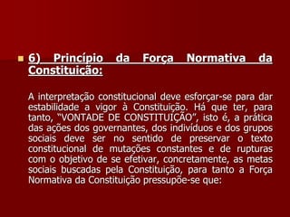  6) Princípio da Força Normativa da
Constituição:
A interpretação constitucional deve esforçar-se para dar
estabilidade a vigor à Constituição. Há que ter, para
tanto, “VONTADE DE CONSTITUIÇÃO”, isto é, a prática
das ações dos governantes, dos indivíduos e dos grupos
sociais deve ser no sentido de preservar o texto
constitucional de mutações constantes e de rupturas
com o objetivo de se efetivar, concretamente, as metas
sociais buscadas pela Constituição, para tanto a Força
Normativa da Constituição pressupõe-se que:
 