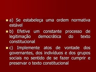  a) Se estabeleça uma ordem normativa
estável
 b) Efetive um constante processo de
legitimação democrática do texto
constitucional
 c) Implemente atos de vontade dos
governantes, dos indivíduos e dos grupos
sociais no sentido de se fazer cumprir e
preservar o texto constitucional
 