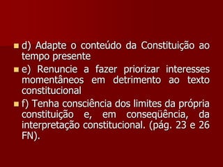  d) Adapte o conteúdo da Constituição ao
tempo presente
 e) Renuncie a fazer priorizar interesses
momentâneos em detrimento ao texto
constitucional
 f) Tenha consciência dos limites da própria
constituição e, em conseqüência, da
interpretação constitucional. (pág. 23 e 26
FN).
 