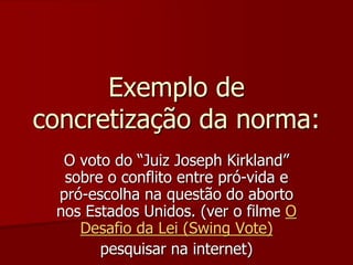 Exemplo de
concretização da norma:
O voto do “Juiz Joseph Kirkland”
sobre o conflito entre pró-vida e
pró-escolha na questão do aborto
nos Estados Unidos. (ver o filme O
Desafio da Lei (Swing Vote)
pesquisar na internet)
 