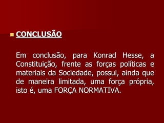  CONCLUSÃO
Em conclusão, para Konrad Hesse, a
Constituição, frente as forças políticas e
materiais da Sociedade, possui, ainda que
de maneira limitada, uma força própria,
isto é, uma FORÇA NORMATIVA.
 