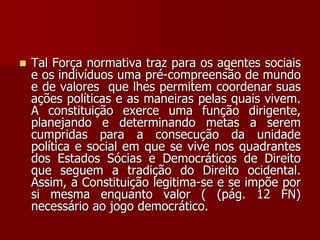  Tal Força normativa traz para os agentes sociais
e os indivíduos uma pré-compreensão de mundo
e de valores que lhes permitem coordenar suas
ações políticas e as maneiras pelas quais vivem.
A constituição exerce uma função dirigente,
planejando e determinando metas a serem
cumpridas para a consecução da unidade
política e social em que se vive nos quadrantes
dos Estados Sócias e Democráticos de Direito
que seguem a tradição do Direito ocidental.
Assim, a Constituição legitima-se e se impõe por
si mesma enquanto valor ( (pág. 12 FN)
necessário ao jogo democrático.
 