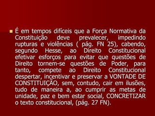  É em tempos difíceis que a Força Normativa da
Constituição deve prevalecer, impedindo
rupturas e violências ( pág. FN 25), cabendo,
segundo Hesse, ao Direito Constitucional
efetivar esforços para evitar que questões de
Direito tornem-se questões de Poder, para
tanto, compete ao Direito Constitucional
despertar, incentivar e preservar a VONTADE DE
CONSTITUIÇÃO, sem, contudo, cair em ilusões,
tudo de maneira a, ao cumprir as metas de
unidade, paz e bem estar social, CONCRETIZAR
o texto constitucional, (pág. 27 FN).
 