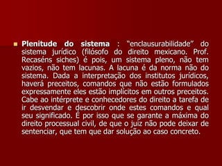  Plenitude do sistema : “enclausurabilidade” do
sistema jurídico (filósofo do direito mexicano. Prof.
Recaséns siches) é pois, um sistema pleno, não tem
vazios, não tem lacunas. A lacuna é da norma não do
sistema. Dada a interpretação dos institutos jurídicos,
haverá preceitos, comandos que não estão formulados
expressamente eles estão implícitos em outros preceitos.
Cabe ao intérprete e conhecedores do direito a tarefa de
ir desvendar e descobrir onde estes comandos e qual
seu significado. É por isso que se garante a máxima do
direito processual civil, de que o juiz não pode deixar de
sentenciar, que tem que dar solução ao caso concreto.
 