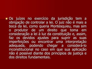  Os juízes no exercício da jurisdição tem a
obrigação de controlar a lei. O juiz não é mais a
boca da lei, como queria Montesquieu, mas sim
o produtor de um direito que toma em
consideração a lei à luz da constituição e, assim,
faz os devidos ajustes para suprir as suas
imperfeições ou encontrar uma interpretação
adequada, podendo chegar a considerá-lo
inconstitucional no caso em que sua aplicação
não é possível diante dos princípios de justiça e
dos direitos fundamentais.
 