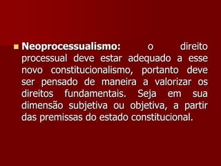  Neoprocessualismo: o direito
processual deve estar adequado a esse
novo constitucionalismo, portanto deve
ser pensado de maneira a valorizar os
direitos fundamentais. Seja em sua
dimensão subjetiva ou objetiva, a partir
das premissas do estado constitucional.
 