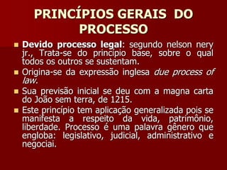 PRINCÍPIOS GERAIS DO
PROCESSO
 Devido processo legal: segundo nelson nery
jr., Trata-se do princípio base, sobre o qual
todos os outros se sustentam.
 Origina-se da expressão inglesa due process of
law.
 Sua previsão inicial se deu com a magna carta
do João sem terra, de 1215.
 Este princípio tem aplicação generalizada pois se
manifesta a respeito da vida, patrimônio,
liberdade. Processo é uma palavra gênero que
engloba: legislativo, judicial, administrativo e
negociai.
 