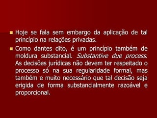  Hoje se fala sem embargo da aplicação de tal
princípio na relações privadas.
 Como dantes dito, é um princípio também de
moldura substancial. Substantive due process.
As decisões jurídicas não devem ter respeitado o
processo só na sua regularidade formal, mas
também e muito necessário que tal decisão seja
erigida de forma substancialmente razoável e
proporcional.
 