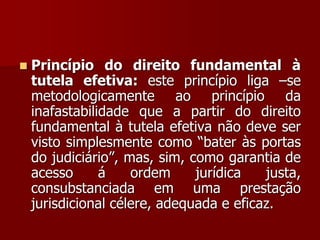  Princípio do direito fundamental à
tutela efetiva: este princípio liga –se
metodologicamente ao princípio da
inafastabilidade que a partir do direito
fundamental à tutela efetiva não deve ser
visto simplesmente como “bater às portas
do judiciário”, mas, sim, como garantia de
acesso á ordem jurídica justa,
consubstanciada em uma prestação
jurisdicional célere, adequada e eficaz.
 