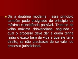  Diz a doutrina moderna : esse principio
também pode designado de principio da
máxima coincidência possível. Trata-se da
velha máxima chiovendiana, segundo a
qual o processo deve dar a quem tenha
razão o exato bem da vida e que ele teria
direito, se não precisasse de se valer do
processo jurisdicional.
 