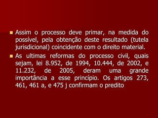  Assim o processo deve primar, na medida do
possível, pela obtenção deste resultado (tutela
jurisdicional) coincidente com o direito material.
 As ultimas reformas do processo civil, quais
sejam, lei 8.952, de 1994, 10.444, de 2002, e
11.232, de 2005, deram uma grande
importância a esse princípio. Os artigos 273,
461, 461 a, e 475 j confirmam o predito
 