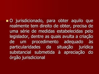  O jurisdicionado, para obter aquilo que
realmente tem direito de obter, precisa de
uma série de medidas estabelecidas pelo
legislador, dentre as quais avulta a criação
de um procedimento adequado às
particularidades da situação jurídica
substancial submetida à apreciação do
órgão jurisdicional
 